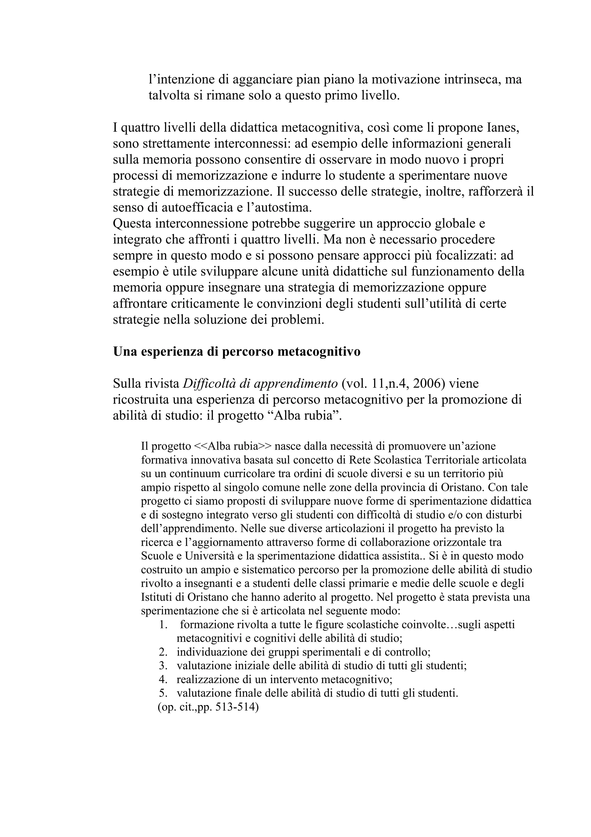 l’intenzione di agganciare pian piano la motivazione intrinseca, ma
      talvolta si rimane solo a questo primo livello.

I quattro livelli della didattica metacognitiva, così come li propone Ianes,
sono strettamente interconnessi: ad esempio delle informazioni generali
sulla memoria possono consentire di osservare in modo nuovo i propri
processi di memorizzazione e indurre lo studente a sperimentare nuove
strategie di memorizzazione. Il successo delle strategie, inoltre, rafforzerà il
senso di autoefficacia e l’autostima.
Questa interconnessione potrebbe suggerire un approccio globale e
integrato che affronti i quattro livelli. Ma non è necessario procedere
sempre in questo modo e si possono pensare approcci più focalizzati: ad
esempio è utile sviluppare alcune unità didattiche sul funzionamento della
memoria oppure insegnare una strategia di memorizzazione oppure
affrontare criticamente le convinzioni degli studenti sull’utilità di certe
strategie nella soluzione dei problemi.

Una esperienza di percorso metacognitivo

Sulla rivista Difficoltà di apprendimento (vol. 11,n.4, 2006) viene
ricostruita una esperienza di percorso metacognitivo per la promozione di
abilità di studio: il progetto “Alba rubia”.

     Il progetto <<Alba rubia>> nasce dalla necessità di promuovere un’azione
     formativa innovativa basata sul concetto di Rete Scolastica Territoriale articolata
     su un continuum curricolare tra ordini di scuole diversi e su un territorio più
     ampio rispetto al singolo comune nelle zone della provincia di Oristano. Con tale
     progetto ci siamo proposti di sviluppare nuove forme di sperimentazione didattica
     e di sostegno integrato verso gli studenti con difficoltà di studio e/o con disturbi
     dell’apprendimento. Nelle sue diverse articolazioni il progetto ha previsto la
     ricerca e l’aggiornamento attraverso forme di collaborazione orizzontale tra
     Scuole e Università e la sperimentazione didattica assistita.. Si è in questo modo
     costruito un ampio e sistematico percorso per la promozione delle abilità di studio
     rivolto a insegnanti e a studenti delle classi primarie e medie delle scuole e degli
     Istituti di Oristano che hanno aderito al progetto. Nel progetto è stata prevista una
     sperimentazione che si è articolata nel seguente modo:
          1. formazione rivolta a tutte le figure scolastiche coinvolte…sugli aspetti
              metacognitivi e cognitivi delle abilità di studio;
          2. individuazione dei gruppi sperimentali e di controllo;
          3. valutazione iniziale delle abilità di studio di tutti gli studenti;
          4. realizzazione di un intervento metacognitivo;
          5. valutazione finale delle abilità di studio di tutti gli studenti.
         (op. cit.,pp. 513-514)
 