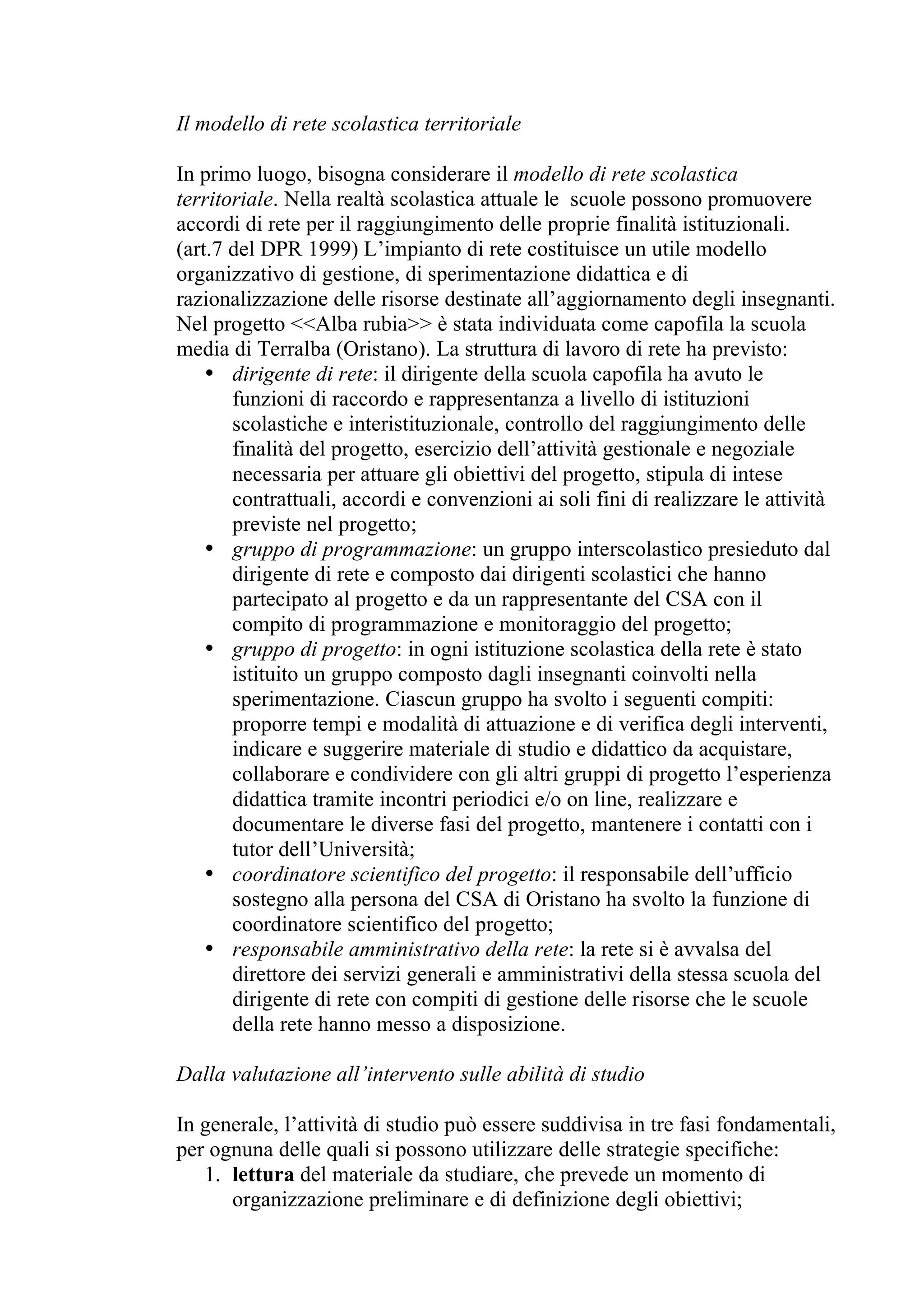 Il modello di rete scolastica territoriale

In primo luogo, bisogna considerare il modello di rete scolastica
territoriale. Nella realtà scolastica attuale le scuole possono promuovere
accordi di rete per il raggiungimento delle proprie finalità istituzionali.
(art.7 del DPR 1999) L’impianto di rete costituisce un utile modello
organizzativo di gestione, di sperimentazione didattica e di
razionalizzazione delle risorse destinate all’aggiornamento degli insegnanti.
Nel progetto <<Alba rubia>> è stata individuata come capofila la scuola
media di Terralba (Oristano). La struttura di lavoro di rete ha previsto:
    • dirigente di rete: il dirigente della scuola capofila ha avuto le
       funzioni di raccordo e rappresentanza a livello di istituzioni
       scolastiche e interistituzionale, controllo del raggiungimento delle
       finalità del progetto, esercizio dell’attività gestionale e negoziale
       necessaria per attuare gli obiettivi del progetto, stipula di intese
       contrattuali, accordi e convenzioni ai soli fini di realizzare le attività
       previste nel progetto;
    • gruppo di programmazione: un gruppo interscolastico presieduto dal
       dirigente di rete e composto dai dirigenti scolastici che hanno
       partecipato al progetto e da un rappresentante del CSA con il
       compito di programmazione e monitoraggio del progetto;
    • gruppo di progetto: in ogni istituzione scolastica della rete è stato
       istituito un gruppo composto dagli insegnanti coinvolti nella
       sperimentazione. Ciascun gruppo ha svolto i seguenti compiti:
       proporre tempi e modalità di attuazione e di verifica degli interventi,
       indicare e suggerire materiale di studio e didattico da acquistare,
       collaborare e condividere con gli altri gruppi di progetto l’esperienza
       didattica tramite incontri periodici e/o on line, realizzare e
       documentare le diverse fasi del progetto, mantenere i contatti con i
       tutor dell’Università;
    • coordinatore scientifico del progetto: il responsabile dell’ufficio
       sostegno alla persona del CSA di Oristano ha svolto la funzione di
       coordinatore scientifico del progetto;
    • responsabile amministrativo della rete: la rete si è avvalsa del
       direttore dei servizi generali e amministrativi della stessa scuola del
       dirigente di rete con compiti di gestione delle risorse che le scuole
       della rete hanno messo a disposizione.

Dalla valutazione all’intervento sulle abilità di studio

In generale, l’attività di studio può essere suddivisa in tre fasi fondamentali,
per ognuna delle quali si possono utilizzare delle strategie specifiche:
   1. lettura del materiale da studiare, che prevede un momento di
      organizzazione preliminare e di definizione degli obiettivi;
 