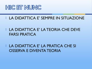  LA DIDATTICA E’ SEMPRE IN SITUAZIONE
 LA DIDATTICA E’ LA TEORIA CHE DEVE
FARSI PRATICA
 LA DIDATTICA E’ LA PRATICA CHE SI
OSSERVA E DIVENTA TEORIA
 