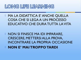  MA LA DIDATTICA E’ ANCHE QUELLA
COSA CHE SI LEGA A UN PROCESSO
EDUCATIVO CHE DURA TUTTA LAVITA
 NON SI FINISCE MA IDI IMPARARE,
CRESCERE, METTERSI ALLA PROVA,
INCONTRARE LA PROPRIA OCCASIONE
 NON E’ MAITROPPOTARDI
 