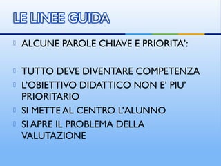  ALCUNE PAROLE CHIAVE E PRIORITA’:
 TUTTO DEVE DIVENTARE COMPETENZA
 L’OBIETTIVO DIDATTICO NON E’ PIU’
PRIORITARIO
 SI METTE AL CENTRO L’ALUNNO
 SI APRE IL PROBLEMA DELLA
VALUTAZIONE
 