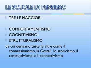  TRE LE MAGGIORI:
 COMPORTAMENTISMO
 COGNITIVISMO
 STRUTTURALISMO
da cui derivano tutte le altre come il
connessionismo, la Gestal, lo storicismo, il
costruttivismo e il connettivismo
 