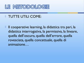  TUTTE UTILI COME:
 Il cooperative learning, la didattica tra pari, la
didattica interrogativa, la permissiva, la lineare,
quella dell’oscuro, quella dell’errore, quella
rovesciata, quella concettuale, quella di
animazione…
 