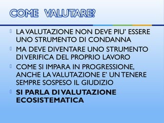  LAVALUTAZIONE NON DEVE PIU’ ESSERE
UNO STRUMENTO DI CONDANNA
 MA DEVE DIVENTARE UNO STRUMENTO
DIVERIFICA DEL PROPRIO LAVORO
 COME SI IMPARA IN PROGRESSIONE,
ANCHE LAVALUTAZIONE E’ UN TENERE
SEMPRE SOSPESO IL GIUDIZIO
 SI PARLA DIVALUTAZIONE
ECOSISTEMATICA
 