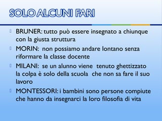  BRUNER: tutto può essere insegnato a chiunque
con la giusta struttura
 MORIN: non possiamo andare lontano senza
riformare la classe docente
 MILANI: se un alunno viene tenuto ghettizzato
la colpa è solo della scuola che non sa fare il suo
lavoro
 MONTESSORI: i bambini sono persone compiute
che hanno da insegnarci la loro filosofia di vita
 