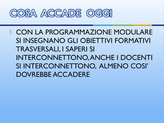  CON LA PROGRAMMAZIONE MODULARE
SI INSEGNANO GLI OBIETTIVI FORMATIVI
TRASVERSALI, I SAPERI SI
INTERCONNETTONO,ANCHE I DOCENTI
SI INTERCONNETTONO, ALMENO COSI’
DOVREBBE ACCADERE
 