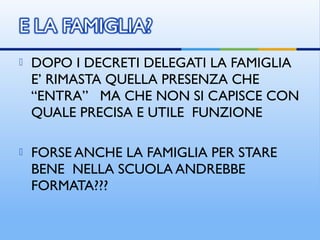  DOPO I DECRETI DELEGATI LA FAMIGLIA
E’ RIMASTA QUELLA PRESENZA CHE
“ENTRA” MA CHE NON SI CAPISCE CON
QUALE PRECISA E UTILE FUNZIONE
 FORSE ANCHE LA FAMIGLIA PER STARE
BENE NELLA SCUOLA ANDREBBE
FORMATA???
 