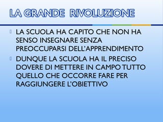  LA SCUOLA HA CAPITO CHE NON HA
SENSO INSEGNARE SENZA
PREOCCUPARSI DELL’APPRENDIMENTO
 DUNQUE LA SCUOLA HA IL PRECISO
DOVERE DI METTERE IN CAMPO TUTTO
QUELLO CHE OCCORRE FARE PER
RAGGIUNGERE L’OBIETTIVO
 
