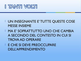  UN INSEGNANTE E’ TUTTE QUESTE COSE
MESSE INSIEME
 MA E’ SOPRATTUTTO UNO CHE CAMBIA
A SECONDO DEL CONTESTO IN CUI SI
TROVA AD OPERARE
 E CHE SI DEVE PREOCCUPARE
DELL’APPRENDIMENTO
 