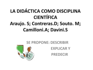LA DIDÁCTICA COMO DISCIPLINA
CIENTÍFICA
Araujo. S; Contreras.D; Souto. M;
Camilloni.A; Davini.S
SE PROPONE: DESCRIBIR
EXPLICAR Y
PREDECIR
 