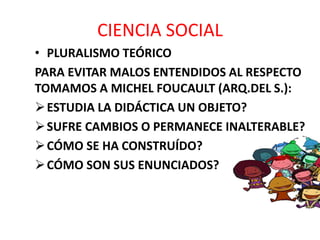 CIENCIA SOCIAL
• PLURALISMO TEÓRICO
PARA EVITAR MALOS ENTENDIDOS AL RESPECTO
TOMAMOS A MICHEL FOUCAULT (ARQ.DEL S.):
ESTUDIA LA DIDÁCTICA UN OBJETO?
SUFRE CAMBIOS O PERMANECE INALTERABLE?
CÓMO SE HA CONSTRUÍDO?
CÓMO SON SUS ENUNCIADOS?
 