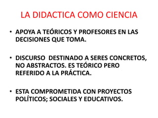LA DIDACTICA COMO CIENCIA
• APOYA A TEÓRICOS Y PROFESORES EN LAS
DECISIONES QUE TOMA.
• DISCURSO DESTINADO A SERES CONCRETOS,
NO ABSTRACTOS. ES TEÓRICO PERO
REFERIDO A LA PRÁCTICA.
• ESTA COMPROMETIDA CON PROYECTOS
POLÍTICOS; SOCIALES Y EDUCATIVOS.
 
