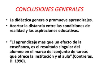 CONCLUSIONES GENERALES
• La didáctica genera o promueve aprendizajes.
• Acortar la distancia entre las condiciones de
realidad y las aspiraciones educativas.
• “El aprendizaje mas que un efecto de la
enseñanza, es el resultado singular del
alumno en el marco del conjunto de tareas
que ofrece la Institución y el aula”.(Contreras,
D. 1990).
 