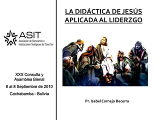 XXX Consulta y      Asamblea Bienal  6 al 8 Septiembre de 2010 Cochabamba - Bolivia LA DIDÁCTICA DE JESÚS APLICADA AL LIDERZGO Pr. Isabel Cornejo Becerra 