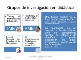 Grupos de investigación en didáctica
• Theory     of     • Psychology of
                      Mathematics                     Una buena práctica es el
  Mathematics                                         fruto de una buena teoría.
                      Education.
  Education.                                          José Ignacio Bartolache.   Lecciones
                                                      matemáticas 1769.


 TME                 PME                              La teorización es un
                                                      requisito a fin de que un
                                                      área     del   conocimiento
                                                      consiga la categoría de
• Escuela           • El                              científica     y      pueda
  francesa    de      Interaccionismo                 desarrollar     su     papel
  Didáctica de la     Simbólico en
  Matemática.         educación                       explicativo y predictivo de
                      matemática.                     los fenómenos.
                                                      Godino J. ( 1991)




                          Curso Didáctica I .Profesora: YENY LEONOR
10/10/2009                                                                              11
                                          ROSERO R.
 