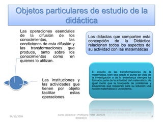 Objetos particulares de estudio de la
                  didáctica
       Las operaciones esenciales
       de la difusión de los                         Los didactas que comparten esta
       conocimientos,             las                concepción de la Didáctica
       condiciones de esta difusión y                relacionan todos los aspectos de
       las transformaciones que                      su actividad con las matemáticas.
       produce, tanto sobre los
       conocimientos       como    en
       quienes lo utilizan.

                                                        El estudio de las transformaciones de la
                                                        matemática, bien sea desde el punto de vista de
                                                        la investigación o de la enseñanza siempre ha
                   Las instituciones y                  formado parte de la actividad del matemático, de
                                                        igual modo que la búsqueda de problemas y
                   las actividades que                  situaciones que requieran para su solución una
                   tienen por objeto                    noción matemática o un teorema.
                   facilitar      estas
                   operaciones.



                           Curso Didáctica I .Profesora: YENY LEONOR
10/10/2009                                                                                             14
                                           ROSERO R.
 