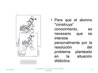 • Para que el alumno
                                      "construya“
                                      conocimiento,      es
                                      necesario que se
                                      interese
                                      personalmente por la
                                      resolución        del
                                      problema planteado
                                      en     la   situación
                                      didáctica.
             Curso Didáctica I .Profesora: YENY LEONOR
10/10/2009                                                16
                             ROSERO R.
 