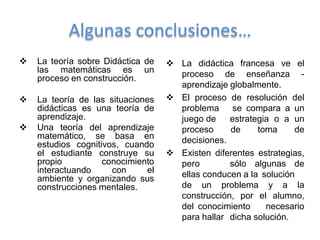 Algunas conclusiones…
   La teoría sobre Didáctica de    La didáctica francesa ve el
    las matemáticas es un            proceso de enseñanza -
    proceso en construcción.
                                     aprendizaje globalmente.
   La teoría de las situaciones    El proceso de resolución del
    didácticas es una teoría de      problema se compara a un
    aprendizaje.                     juego de    estrategia o a un
   Una teoría del aprendizaje       proceso     de     toma     de
    matemático, se basa en           decisiones.
    estudios cognitivos, cuando
    el estudiante construye su      Existen diferentes estrategias,
    propio          conocimiento     pero        sólo algunas de
    interactuando     con     el     ellas conducen a la solución
    ambiente y organizando sus
    construcciones mentales.         de un problema y a la
                                     construcción, por el alumno,
                                     del conocimiento     necesario
                                     para hallar dicha solución.
 