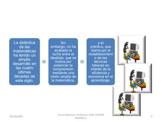 La didáctica      Sin embargo,
                                                         y el
      de las                                      práctico, que
                   no ha acabado
  matemáticas                                      clama por el
                  la lucha entre el
  ha tenido un                                   restablecimient
                  idealista, que se
      amplio                                          o de las
                      inclina por
                                                     técnicas
  desarrollo en      potenciar la
                                                    básicas en
    las cuatro      comprensión
                                                   interés de la
      últimas       mediante una
                                                    eficiencia y
   décadas de     visión amplia de
                                                 economía en el
                   la matemática,
    este siglo.                                    aprendizaje.




                       Curso Didactica I.Profesora: YENY LEONOR
10/10/2009                                                         4
                                       ROSERO R.
 