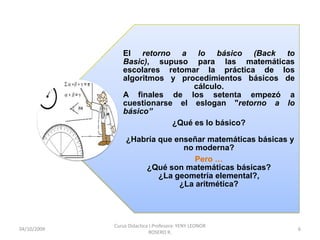 El retorno a lo básico (Back to
                Basic), supuso para las matemáticas
                escolares retomar la práctica de los
                algoritmos y procedimientos básicos de
                                 cálculo.
                A finales de los setenta empezó a
                cuestionarse el eslogan "retorno a lo
                básico”
                            ¿Qué es lo básico?

                  ¿Habría que enseñar matemáticas básicas y
                                no moderna?
                                   Pero …
                      ¿Qué son matemáticas básicas?
                          ¿La geometría elemental?,
                               ¿La aritmética?




             Curso Didactica I.Profesora: YENY LEONOR
10/10/2009                                                    6
                             ROSERO R.
 