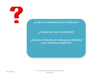 ¿Cuál es la amplitud de la Didáctica?


                    ¿Cuáles son sus contenidos?

             ¿Qué se entiende por estructura didáctica
                    y por estructura artificial?




                 Curso Didactica I.Profesora: YENY LEONOR
10/10/2009                                                  7
                                 ROSERO R.
 