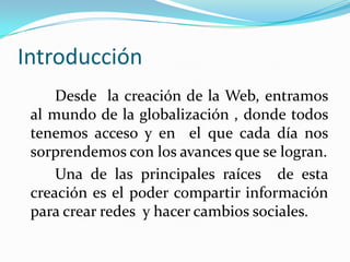 IntroducciónDesde  la creación de la Web, entramos al mundo de la globalización , donde todos tenemos acceso y en  el que cada día nos sorprendemos con los avances que se logran.		Una de las principales raíces  de esta creación es el poder compartir información para crear redes  y hacer cambios sociales.
