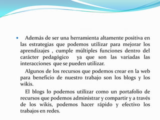 Además de ser una herramienta altamente positiva en las estrategias que podemos utilizar para mejorar los aprendizajes , cumple múltiples funciones dentro del carácter pedagógico  ya que son las variadas las interacciones  que se pueden utilizar.		Algunos de los recursos que podemos crear en la web para beneficio de nuestro trabajo son los blogs y los wikis.		El blogs lo podemos utilizar como un portafolio de recursos que podemos administrar y compartir y a través de los wikis, podemos hacer rápido y efectivo los trabajos en redes.