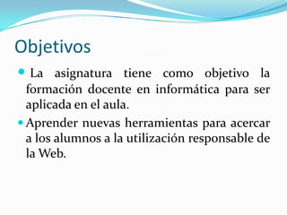 ObjetivosLa asignatura tiene como objetivo la formación docente en informática para ser aplicada en el aula.Aprender nuevas herramientas para acercar a los alumnos a la utilización responsable de la Web.