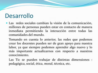 DesarrolloLas  redes sociales cambian la visión de la comunicación, millones de personas pueden estar en contacto de manera inmediata permitiendo la interacción entre todas las comunidades del mundo.	Tomando en cuenta lo anterior, las redes que podemos crear los docentes pueden ser de gran apoyo para nuestra labor, ya que siempre podemos aprender algo nuevo y lo más importante actualizarnos con respecto a nuestros conocimiento.	Las Tic se pueden trabajar de distintas dimensiones : pedagógica, social, ética, moral, técnica, etc.