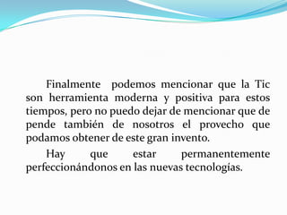 		Finalmente  podemos mencionar que la Tic son herramienta moderna y positiva para estos tiempos, pero no puedo dejar de mencionar que de pende también de nosotros el provecho que podamos obtener de este gran invento.		Hay que estar permanentemente perfeccionándonos en las nuevas tecnologías.