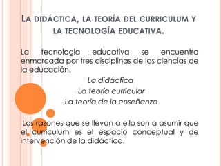 La didáctica, la teoría del curriculum y la tecnología educativa. La tecnología educativa se encuentra enmarcada por tres disciplinas de las ciencias de la educación.  La didáctica ,[object Object]
