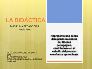 LA DIDÁCTICA
DISCIPLINA PEDAGÓGICA
APLICADA
Representa una de las
disciplinas nucleares
del Corpus
pedagógico,
centrándose en el
estudio del proceso
enseñanza aprendizaje.
VILMA EUGENIA GUTIERREZ YUTA
2016
Dr. ROBERTO OBLITAS
DIPLOMADO EN EDUCACIÓN SUPERIOR.
UNIFRANZ
 