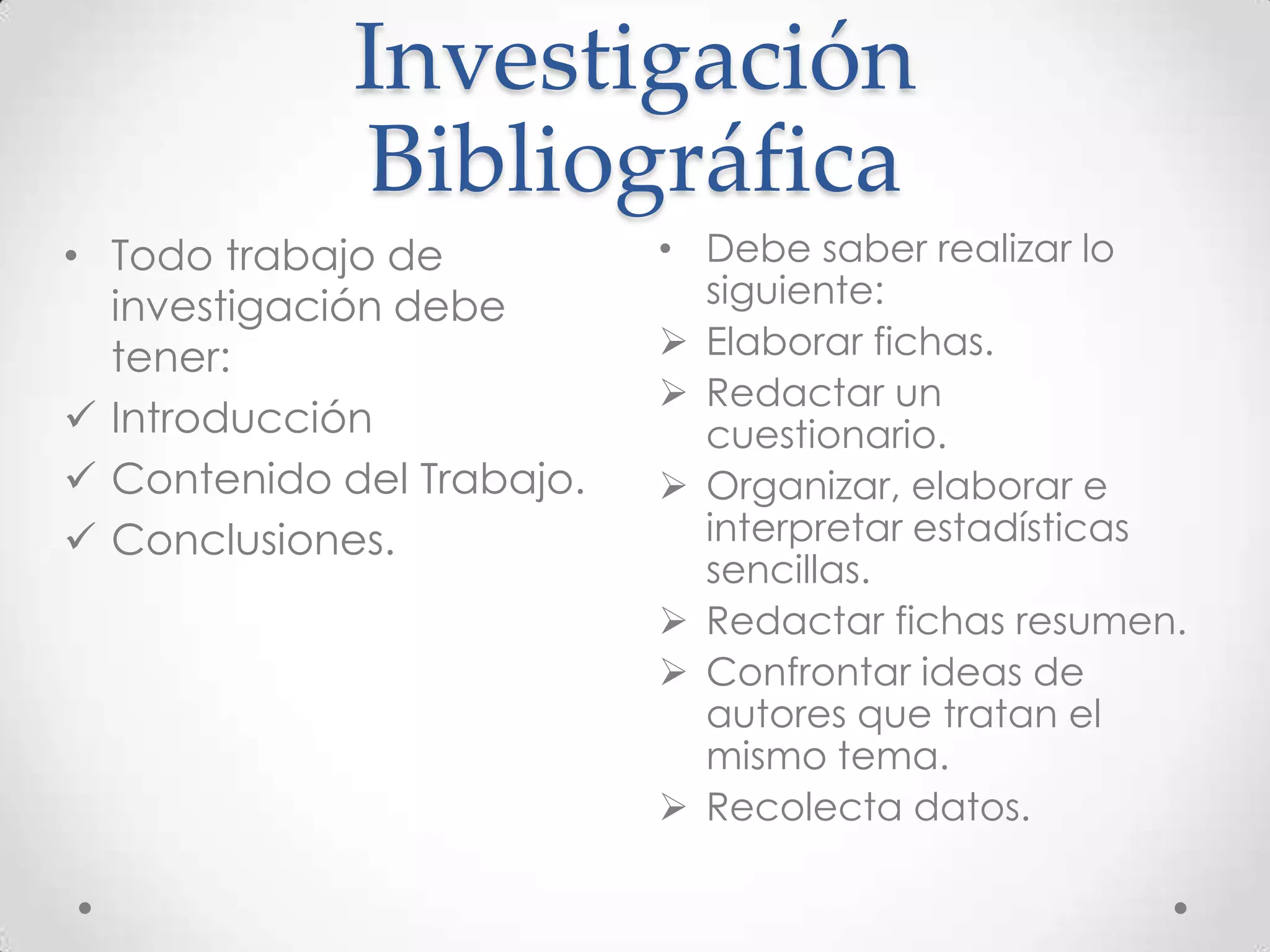 Investigación
Bibliográfica
• Todo trabajo de
investigación debe
tener:
 Introducción
 Contenido del Trabajo.
 Conclusiones.

• Debe saber realizar lo
siguiente:
 Elaborar fichas.
 Redactar un
cuestionario.
 Organizar, elaborar e
interpretar estadísticas
sencillas.
 Redactar fichas resumen.
 Confrontar ideas de
autores que tratan el
mismo tema.
 Recolecta datos.

 