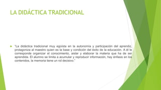 LA DIDÁCTICA TRADICIONAL
 “La didáctica tradicional muy egoísta en la autonomía y participación del aprendiz,
protagoniza al maestro quien es la base y condición del éxito de la educación. A él le
corresponde organizar el conocimiento, aislar y elaborar la materia que ha de ser
aprendida. El alumno se limita a acumular y reproducir información, hay énfasis en los
contenidos, la memoria tiene un rol decisivo.”
 