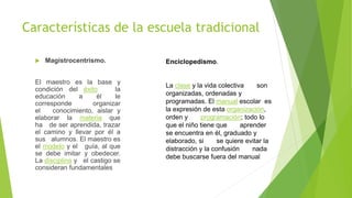 Características de la escuela tradicional
 Magistrocentrismo.
El maestro es la base y
condición del éxito la
educación a él le
corresponde organizar
el conocimiento, aislar y
elaborar la materia que
ha de ser aprendida, trazar
el camino y llevar por él a
sus alumnos. El maestro es
el modelo y el guía, al que
se debe imitar y obedecer.
La disciplina y el castigo se
consideran fundamentales
Enciclopedismo.
La clase y la vida colectiva son
organizadas, ordenadas y
programadas. El manual escolar es
la expresión de esta organización,
orden y programación; todo lo
que el niño tiene que aprender
se encuentra en él, graduado y
elaborado, si se quiere evitar la
distracción y la confusión nada
debe buscarse fuera del manual
 