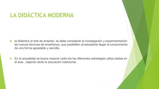 LA DIDÁCTICA MODERNA
 la didáctica el arte de enseñar, se debe considerar la investigación y experimentación
de nuevas técnicas de enseñanza, que posibiliten al estudiante llegar al conocimiento
de una forma agradable y sencilla.
 En la actualidad se busca mejorar cada día las diferentes estrategias utiliza dadas en
el aula , dejando atrás la educación tradicional,
 