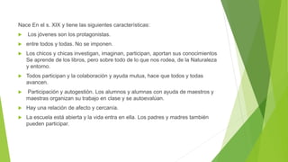 Nace En el s. XIX y tiene las siguientes características:
 Los jóvenes son los protagonistas.
 entre todos y todas. No se imponen.
 Los chicos y chicas investigan, imaginan, participan, aportan sus conocimientos
Se aprende de los libros, pero sobre todo de lo que nos rodea, de la Naturaleza
y entorno.
 Todos participan y la colaboración y ayuda mutua, hace que todos y todas
avancen.
 Participación y autogestión. Los alumnos y alumnas con ayuda de maestros y
maestras organizan su trabajo en clase y se autoevalúan.
 Hay una relación de afecto y cercanía.
 La escuela está abierta y la vida entra en ella. Los padres y madres también
pueden participar.
 