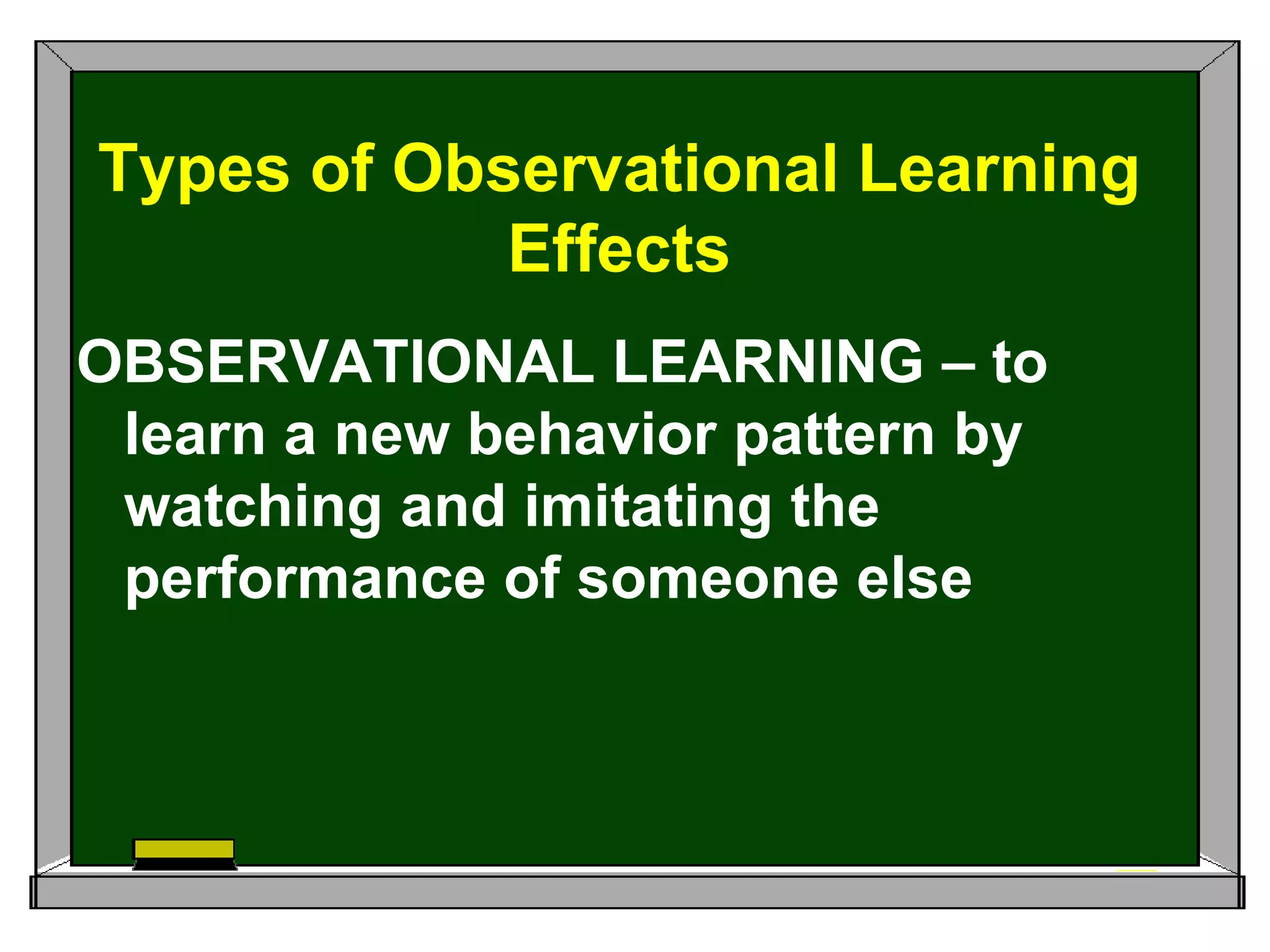 OBSERVATIONAL LEARNING – to
learn a new behavior pattern by
watching and imitating the
performance of someone else
Types of Observational Learning
Effects
 