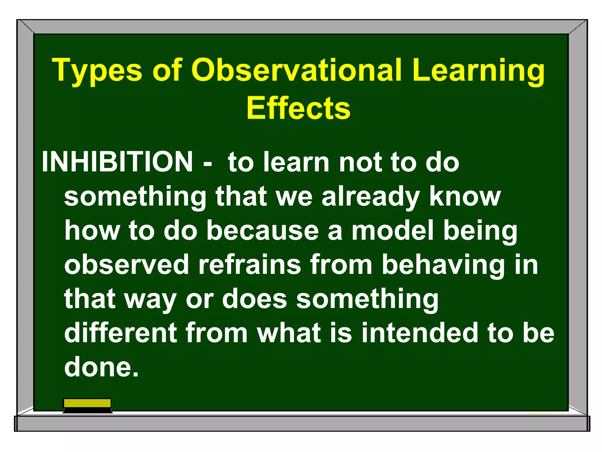 Types of Observational Learning
Effects
INHIBITION - to learn not to do
something that we already know
how to do because a model being
observed refrains from behaving in
that way or does something
different from what is intended to be
done.
 