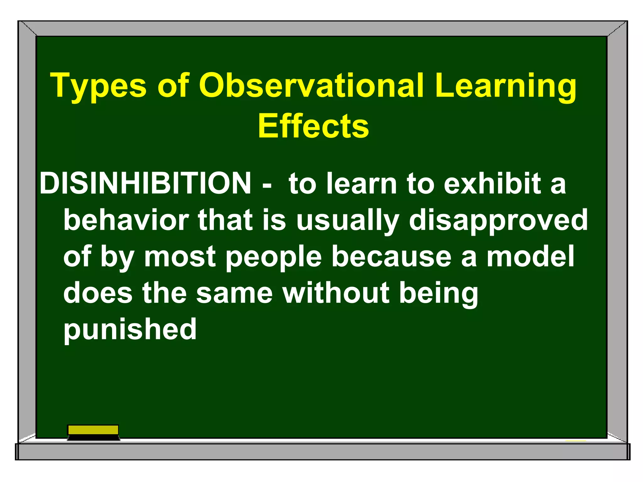DISINHIBITION - to learn to exhibit a
behavior that is usually disapproved
of by most people because a model
does the same without being
punished
Types of Observational Learning
Effects
 