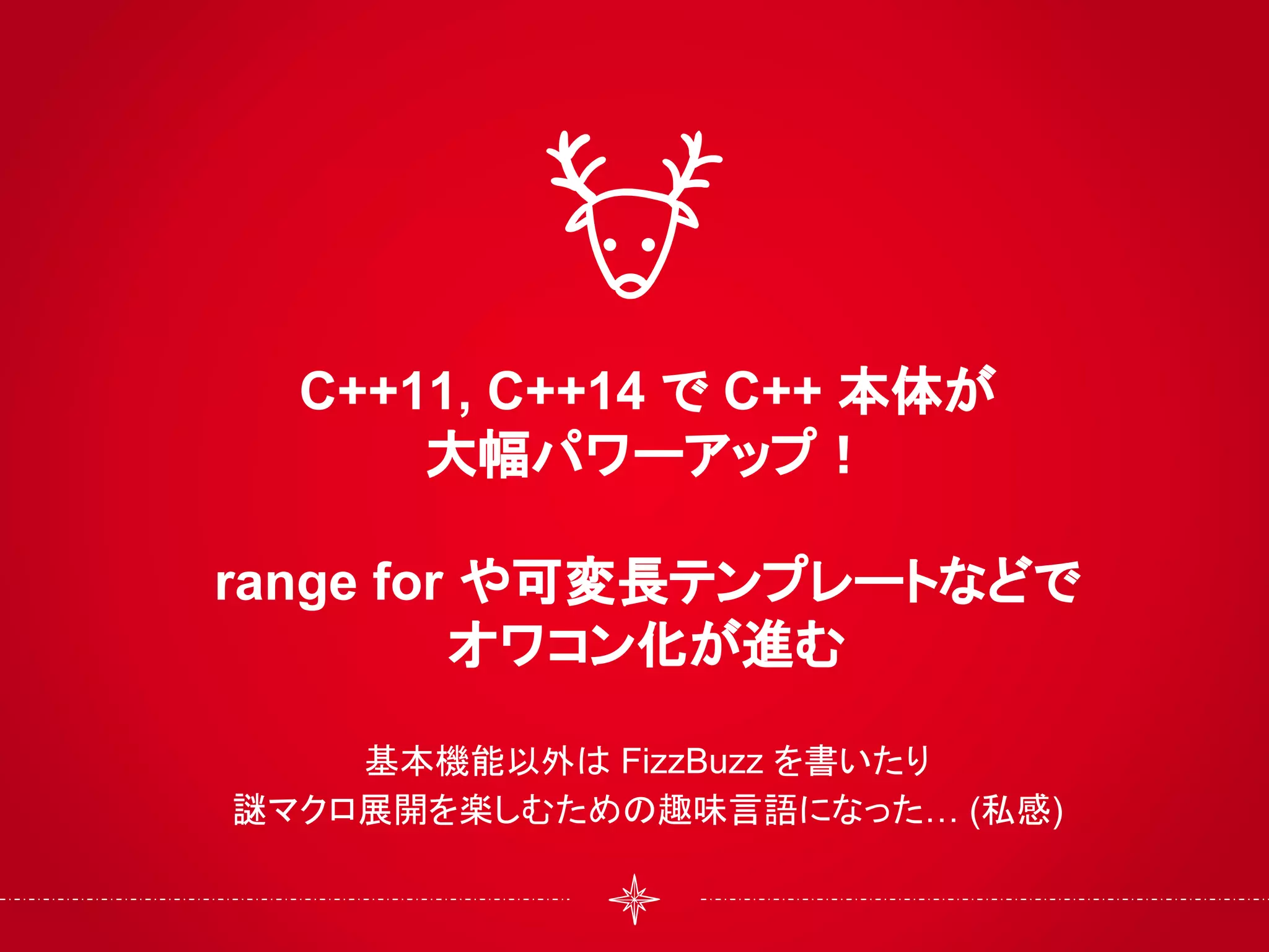 C++11, C++14 で C++ 本体が
大幅パワーアップ！
range for や可変長テンプレートなどで
オワコン化が進む
基本機能以外は FizzBuzz を書いたり
謎マクロ展開を楽しむための趣味言語になった… (私感)
 