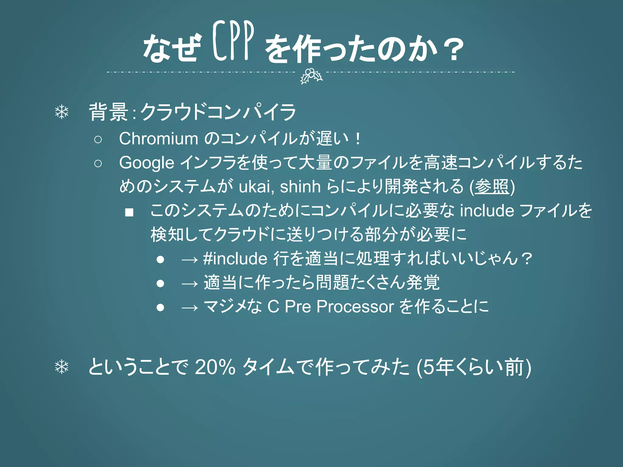 ❄ 背景：クラウドコンパイラ
○ Chromium のコンパイルが遅い！
○ Google インフラを使って大量のファイルを高速コンパイルするた
めのシステムが ukai, shinh らにより開発される (参照)
■ このシステムのためにコンパイルに必要な include ファイルを
検知してクラウドに送りつける部分が必要に
● → #include 行を適当に処理すればいいじゃん？
● → 適当に作ったら問題たくさん発覚
● → マジメな C Pre Processor を作ることに
❄ ということで 20% タイムで作ってみた (5年くらい前)
なぜ CPP を作ったのか？
 