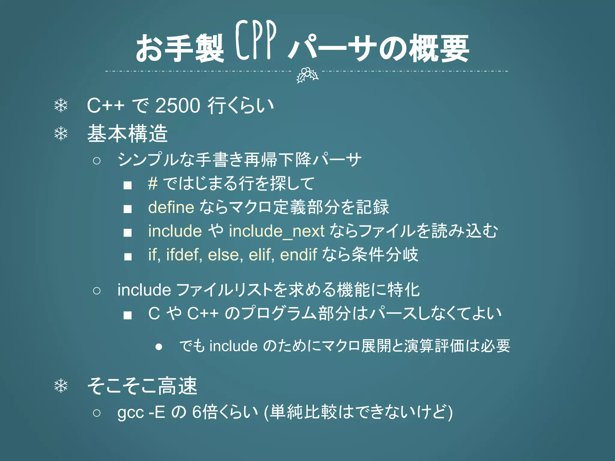 ❄ C++ で 2500 行くらい
❄ 基本構造
○ シンプルな手書き再帰下降パーサ
■ # ではじまる行を探して
■ define ならマクロ定義部分を記録
■ include や include_next ならファイルを読み込む
■ if, ifdef, else, elif, endif なら条件分岐
○ include ファイルリストを求める機能に特化
■ C や C++ のプログラム部分はパースしなくてよい
● でも include のためにマクロ展開と演算評価は必要
❄ そこそこ高速
○ gcc -E の 6倍くらい (単純比較はできないけど)
お手製 CPP パーサの概要
 