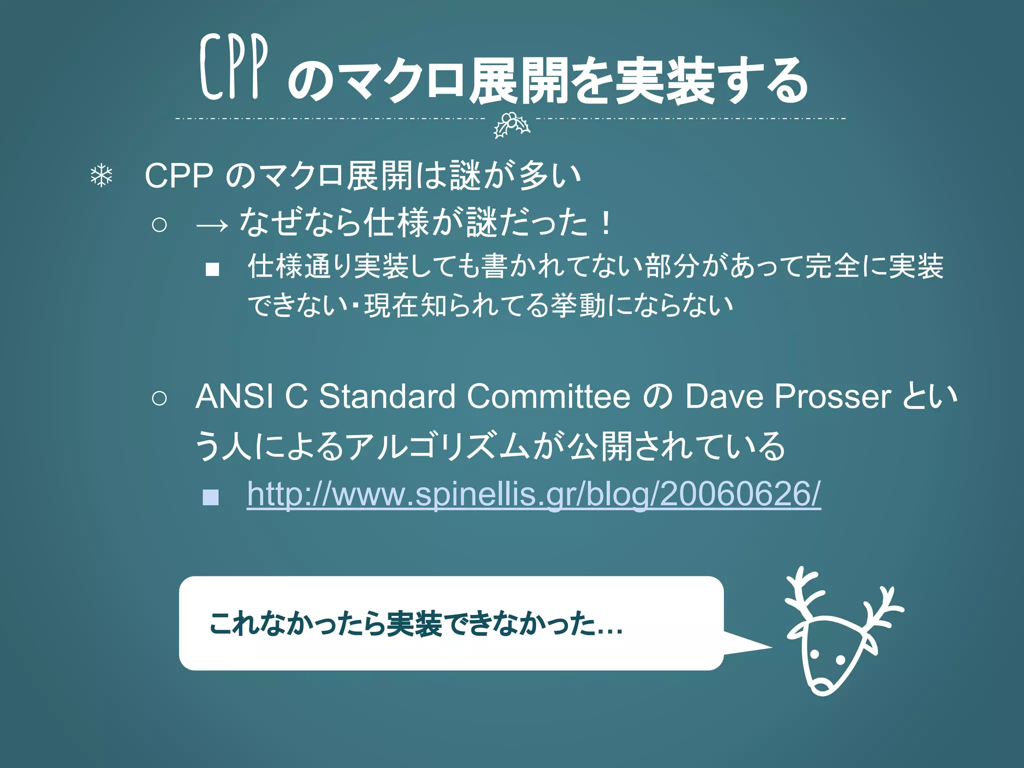 ❄ CPP のマクロ展開は謎が多い
○ → なぜなら仕様が謎だった！
■ 仕様通り実装しても書かれてない部分があって完全に実装
できない・現在知られてる挙動にならない
○ ANSI C Standard Committee の Dave Prosser とい
う人によるアルゴリズムが公開されている
■ http://www.spinellis.gr/blog/20060626/
CPP のマクロ展開を実装する
これなかったら実装できなかった…
 