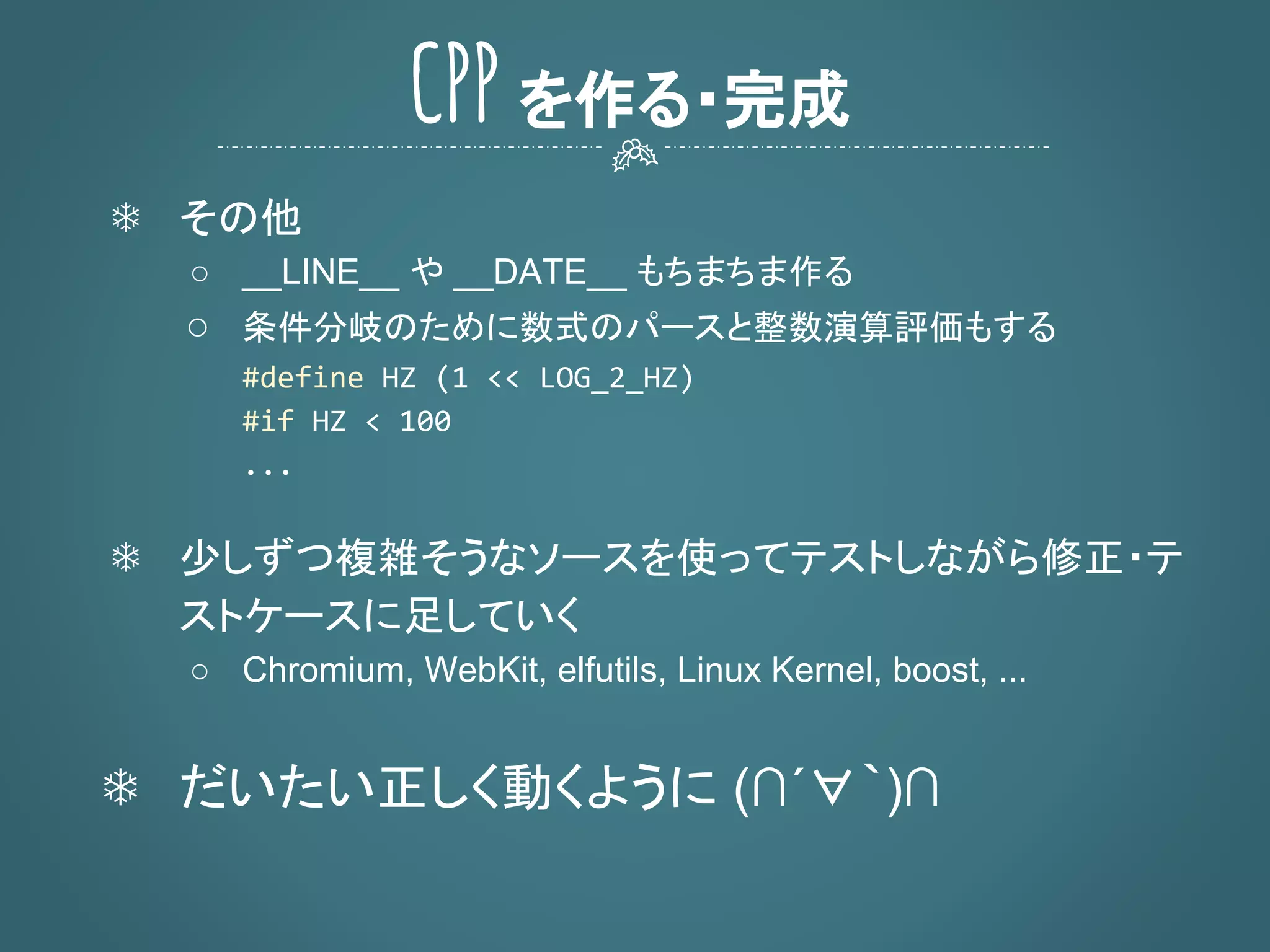 CPP を作る・完成
❄ その他
○ __LINE__ や __DATE__ もちまちま作る
○ 条件分岐のために数式のパースと整数演算評価もする
❄ 少しずつ複雑そうなソースを使ってテストしながら修正・テ
ストケースに足していく
○ Chromium, WebKit, elfutils, Linux Kernel, boost, ...
❄ だいたい正しく動くように (∩´∀｀)∩
 