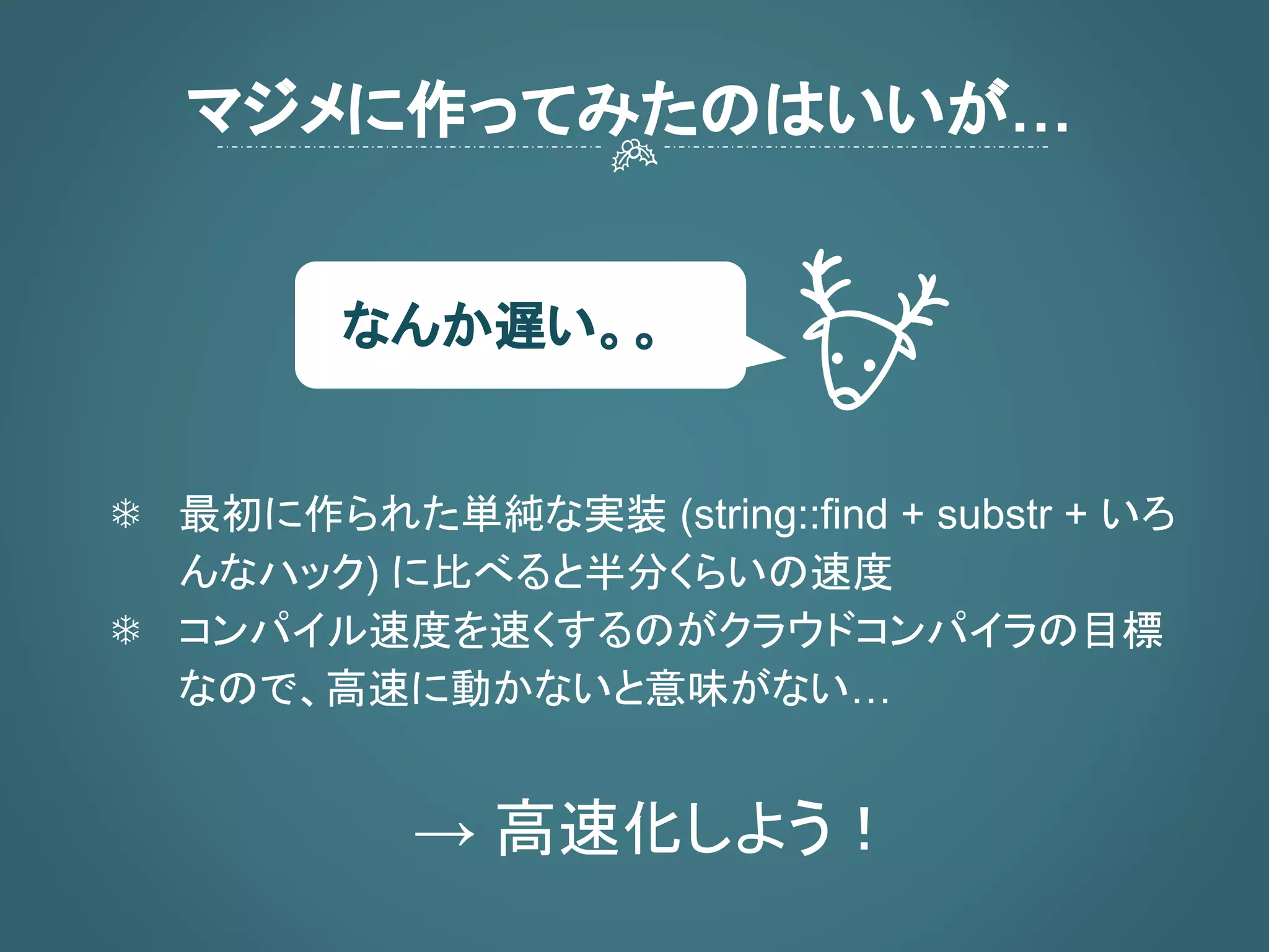 マジメに作ってみたのはいいが…
❄ 最初に作られた単純な実装 (string::find + substr + いろ
んなハック) に比べると半分くらいの速度
❄ コンパイル速度を速くするのがクラウドコンパイラの目標
なので、高速に動かないと意味がない…
→ 高速化しよう！
なんか遅い。。
 