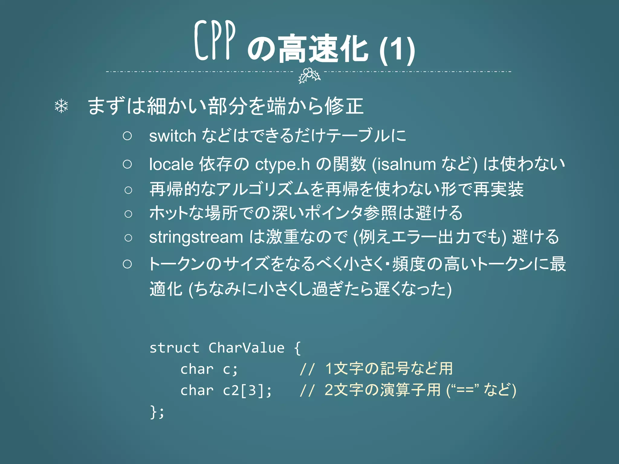 ❄ まずは細かい部分を端から修正
○ switch などはできるだけテーブルに
○ locale 依存の ctype.h の関数 (isalnum など) は使わない
○ 再帰的なアルゴリズムを再帰を使わない形で再実装
○ ホットな場所での深いポインタ参照は避ける
○ stringstream は激重なので (例えエラー出力でも) 避ける
○ トークンのサイズをなるべく小さく・頻度の高いトークンに最
適化 (ちなみに小さくし過ぎたら遅くなった)
1文字の記号など用
2文字の演算子用 (“==” など)
CPP の高速化 (1)
 