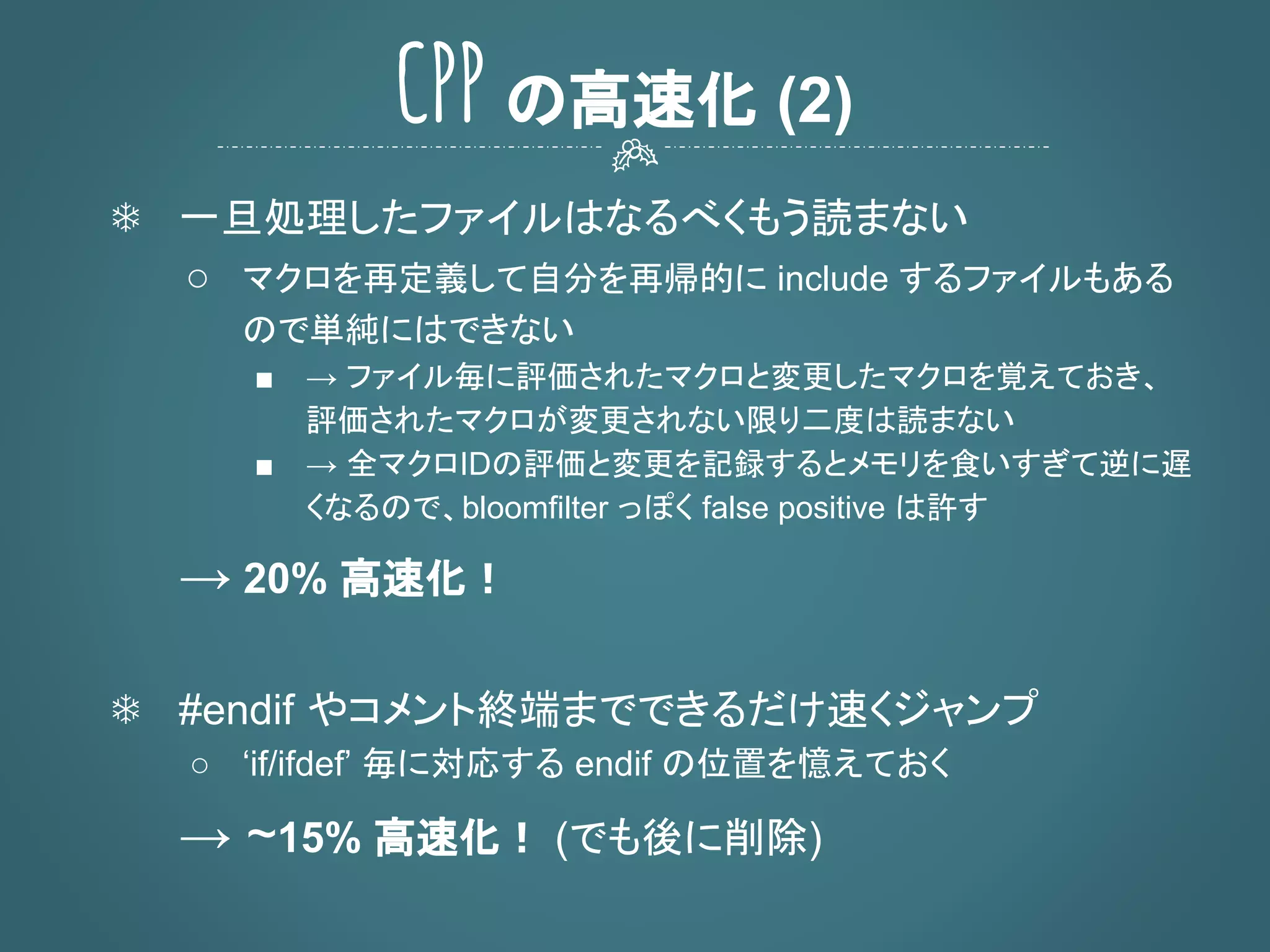 ❄ 一旦処理したファイルはなるべくもう読まない
○ マクロを再定義して自分を再帰的に include するファイルもある
ので単純にはできない
■ → ファイル毎に評価されたマクロと変更したマクロを覚えておき、
評価されたマクロが変更されない限り二度は読まない
■ → 全マクロIDの評価と変更を記録するとメモリを食いすぎて逆に遅
くなるので、bloomfilter っぽく false positive は許す
→ 20% 高速化！
❄ #endif やコメント終端までできるだけ速くジャンプ
○ ‘if/ifdef’ 毎に対応する endif の位置を憶えておく
→ ~15% 高速化！ (でも後に削除)
CPP の高速化 (2)
 