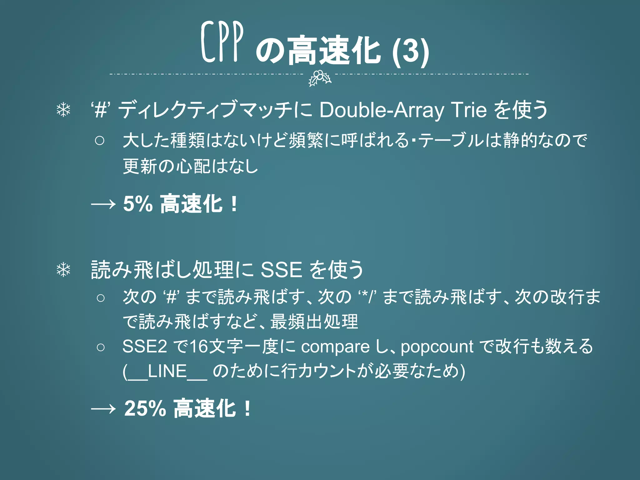 ❄ ‘#’ ディレクティブマッチに Double-Array Trie を使う
○ 大した種類はないけど頻繁に呼ばれる・テーブルは静的なので
更新の心配はなし
→ 5% 高速化！
❄ 読み飛ばし処理に SSE を使う
○ 次の ‘#’ まで読み飛ばす、次の ‘*/’ まで読み飛ばす、次の改行ま
で読み飛ばすなど、最頻出処理
○ SSE2 で16文字一度に compare し、popcount で改行も数える
(__LINE__ のために行カウントが必要なため)
→ 25% 高速化！
CPP の高速化 (3)
 