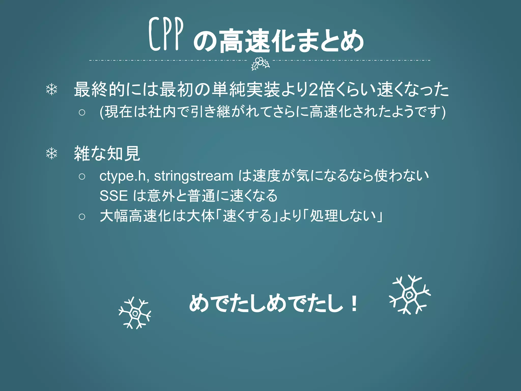 ❄ 最終的には最初の単純実装より2倍くらい速くなった
○ (現在は社内で引き継がれてさらに高速化されたようです)
❄ 雑な知見
○ ctype.h, stringstream は速度が気になるなら使わない
SSE は意外と普通に速くなる
○ 大幅高速化は大体「速くする」より「処理しない」
めでたしめでたし！
CPP の高速化まとめ
 